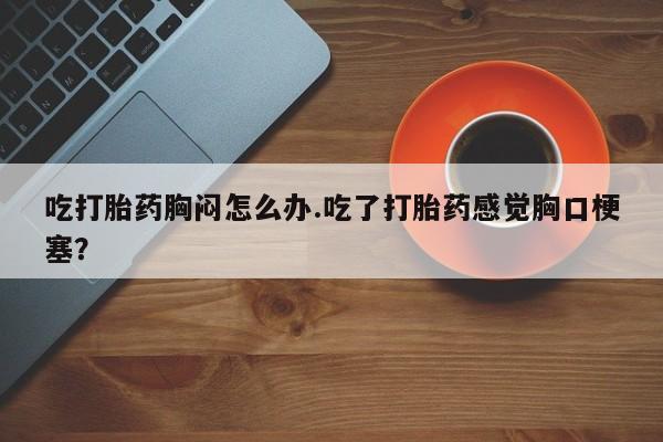 网上米非司酮片米索前列醇在线下单购买吃打胎药胸闷怎么办.吃了打胎药感觉胸口梗塞？