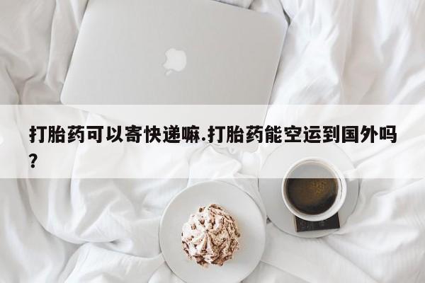 网上米非司酮片米索前列醇在线下单购买打胎药可以寄快递嘛.打胎药能空运到国外吗？