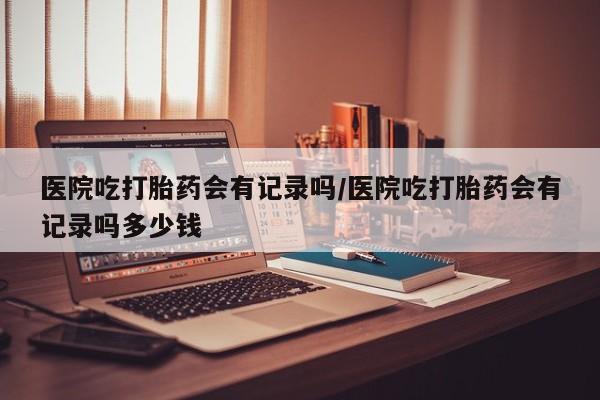 网上米非司酮片米索前列醇在线下单购买医院吃打胎药会有记录吗/医院吃打胎药会有记录吗多少钱