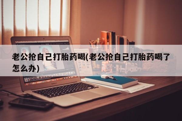 网上米非司酮片米索前列醇在线下单购买老公抢自己打胎药喝(老公抢自己打胎药喝了怎么办)