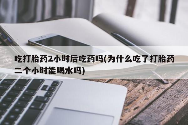 网上米非司酮片米索前列醇在线下单购买吃打胎药2小时后吃药吗(为什么吃了打胎药二个小时能喝水吗)
