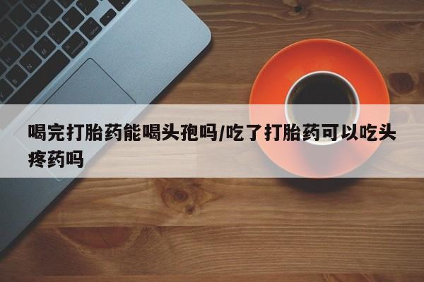 网上米非司酮片米索前列醇在线下单购买喝完打胎药能喝头孢吗/吃了打胎药可以吃头疼药吗