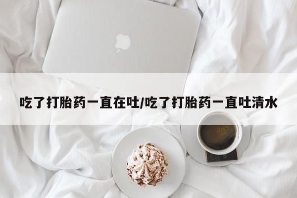 网上米非司酮片米索前列醇在线下单购买吃了打胎药一直在吐/吃了打胎药一直吐清水