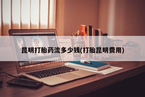 网上米非司酮片米索前列醇在线下单购买昆明打胎药流多少钱(打胎昆明费用)