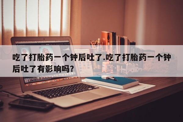 网上米非司酮片米索前列醇在线下单购买吃了打胎药一个钟后吐了.吃了打胎药一个钟后吐了有影响吗？