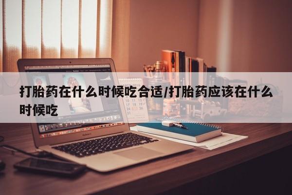网上米非司酮片米索前列醇在线下单购买打胎药在什么时候吃合适/打胎药应该在什么时候吃