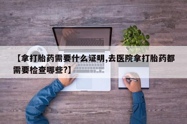 网上米非司酮片米索前列醇在线下单购买【拿打胎药需要什么证明,去医院拿打胎药都需要检查哪些?】
