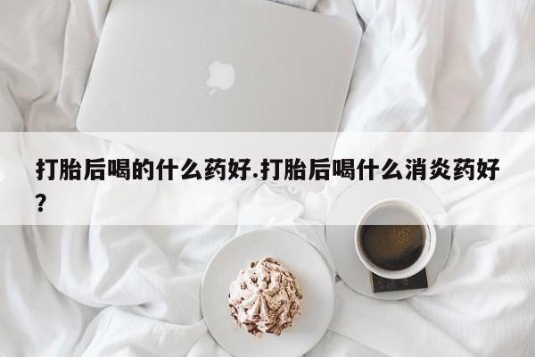 网上米非司酮片米索前列醇在线下单购买打胎后喝的什么药好.打胎后喝什么消炎药好？