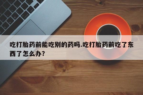 网上米非司酮片米索前列醇在线下单购买吃打胎药前能吃别的药吗.吃打胎药前吃了东西了怎么办？