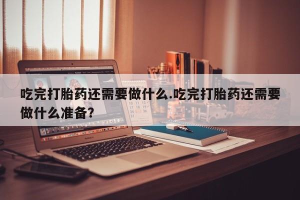 网上米非司酮片米索前列醇在线下单购买吃完打胎药还需要做什么.吃完打胎药还需要做什么准备？