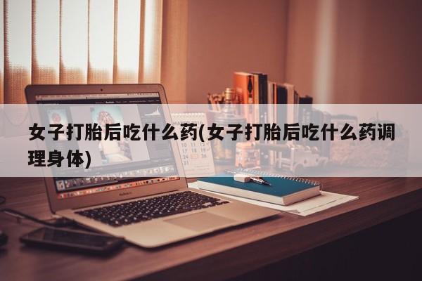 网上米非司酮片米索前列醇在线下单购买女子打胎后吃什么药(女子打胎后吃什么药调理身体)