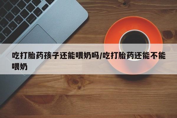 网上米非司酮片米索前列醇在线下单购买吃打胎药孩子还能喂奶吗/吃打胎药还能不能喂奶
