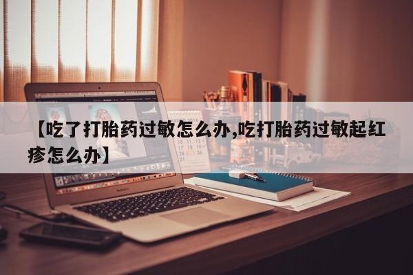 网上米非司酮片米索前列醇在线下单购买【吃了打胎药过敏怎么办,吃打胎药过敏起红疹怎么办】