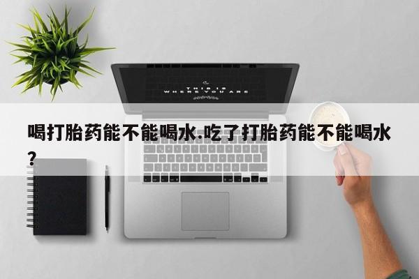 网上米非司酮片米索前列醇在线下单购买喝打胎药能不能喝水.吃了打胎药能不能喝水？