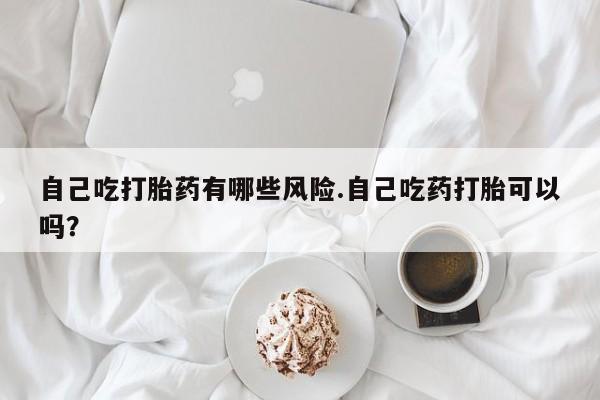 网上米非司酮片米索前列醇在线下单购买自己吃打胎药有哪些风险.自己吃药打胎可以吗？