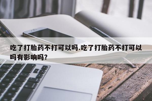 网上米非司酮片米索前列醇在线下单购买吃了打胎药不打可以吗.吃了打胎药不打可以吗有影响吗？