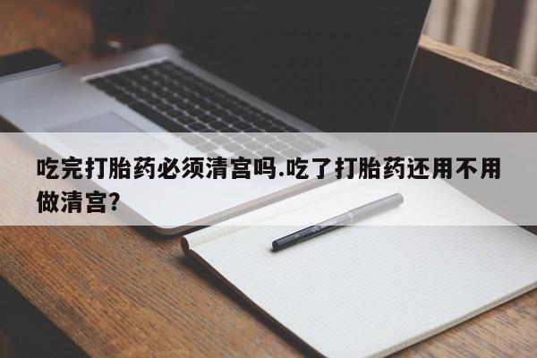 网上米非司酮片米索前列醇在线下单购买吃完打胎药必须清宫吗.吃了打胎药还用不用做清宫？