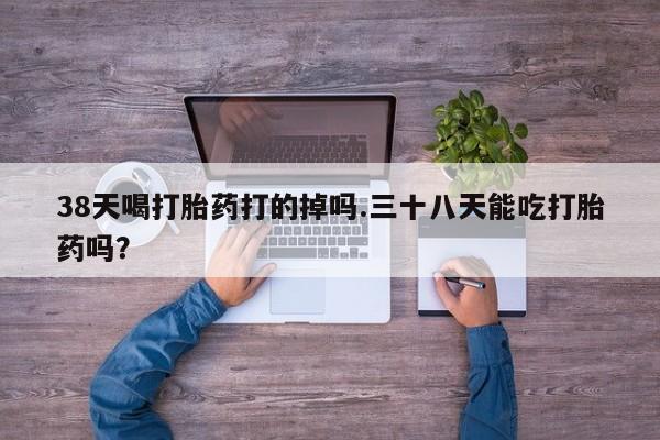 网上米非司酮片米索前列醇在线下单购买38天喝打胎药打的掉吗.三十八天能吃打胎药吗？