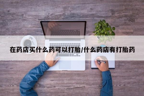 网上米非司酮片米索前列醇在线下单购买在药店买什么药可以打胎/什么药店有打胎药