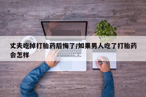 网上米非司酮片米索前列醇在线下单购买丈夫吃掉打胎药后悔了/如果男人吃了打胎药会怎样