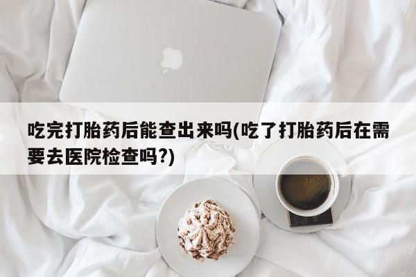 网上米非司酮片米索前列醇在线下单购买吃完打胎药后能查出来吗(吃了打胎药后在需要去医院检查吗?)