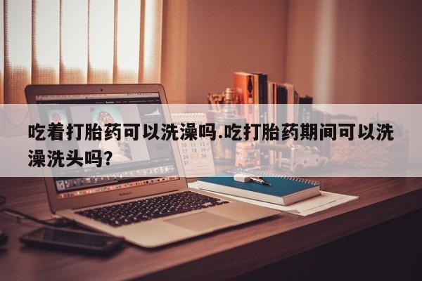 网上米非司酮片米索前列醇在线下单购买吃着打胎药可以洗澡吗.吃打胎药期间可以洗澡洗头吗？