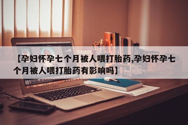 网上米非司酮片米索前列醇在线下单购买【孕妇怀孕七个月被人喂打胎药,孕妇怀孕七个月被人喂打胎药有影响吗】