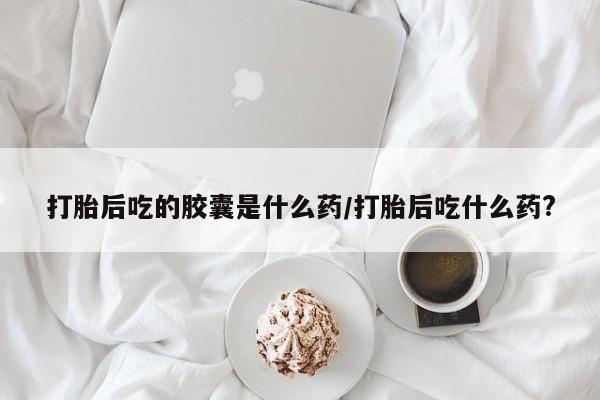 网上米非司酮片米索前列醇在线下单购买打胎后吃的胶囊是什么药/打胎后吃什么药?