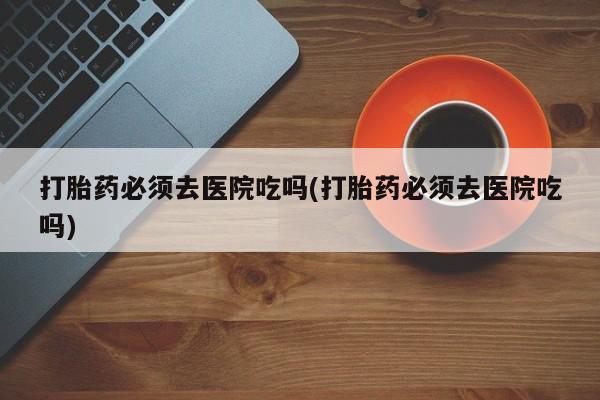 网上米非司酮片米索前列醇在线下单购买打胎药必须去医院吃吗(打胎药必须去医院吃吗)