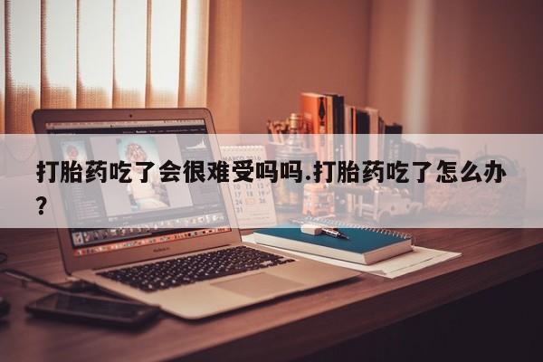 网上米非司酮片米索前列醇在线下单购买打胎药吃了会很难受吗吗.打胎药吃了怎么办？