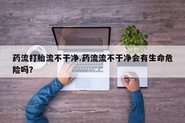 网上米非司酮片米索前列醇在线下单购买药流打胎流不干净.药流流不干净会有生命危险吗？