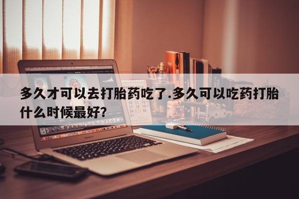 网上米非司酮片米索前列醇在线下单购买多久才可以去打胎药吃了.多久可以吃药打胎什么时候最好？