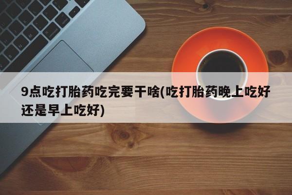 网上米非司酮片米索前列醇在线下单购买9点吃打胎药吃完要干啥(吃打胎药晚上吃好还是早上吃好)